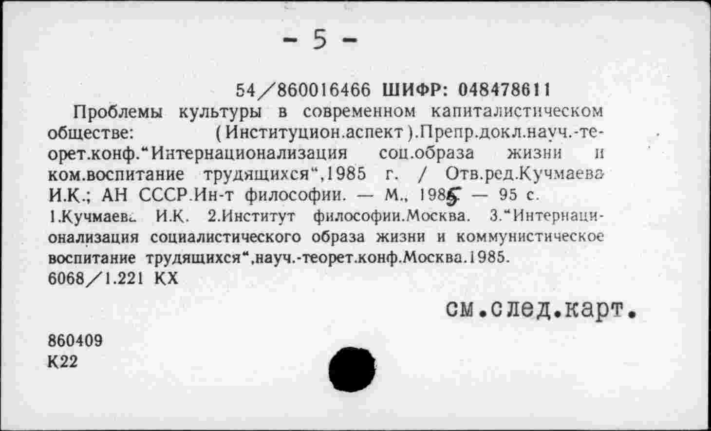 ﻿- 5 -
54/860016466 ШИФР: 048478611
Проблемы культуры в современном капиталистическом обществе:	(Институцион.аспект ).Препр.докл.науч.-те-
орет.конф.“ Интернационализация соц.образа жизни и ком.воспитание трудящихся“, 1985 г. / Отв.ред.Кучмаева И.К.; АН СССР.Ин-т философии. — М., 198§? — 95 с. 1.Кучмаевс. И.К. 2.Институт философии.Москва. 3.“Интернационализация социалистического образа жизни и коммунистическое воспитание трудящихся“,науч.-теорет.конф.Москва. 1985.
6068/1.221 КХ
см.след.карт.
860409 К22